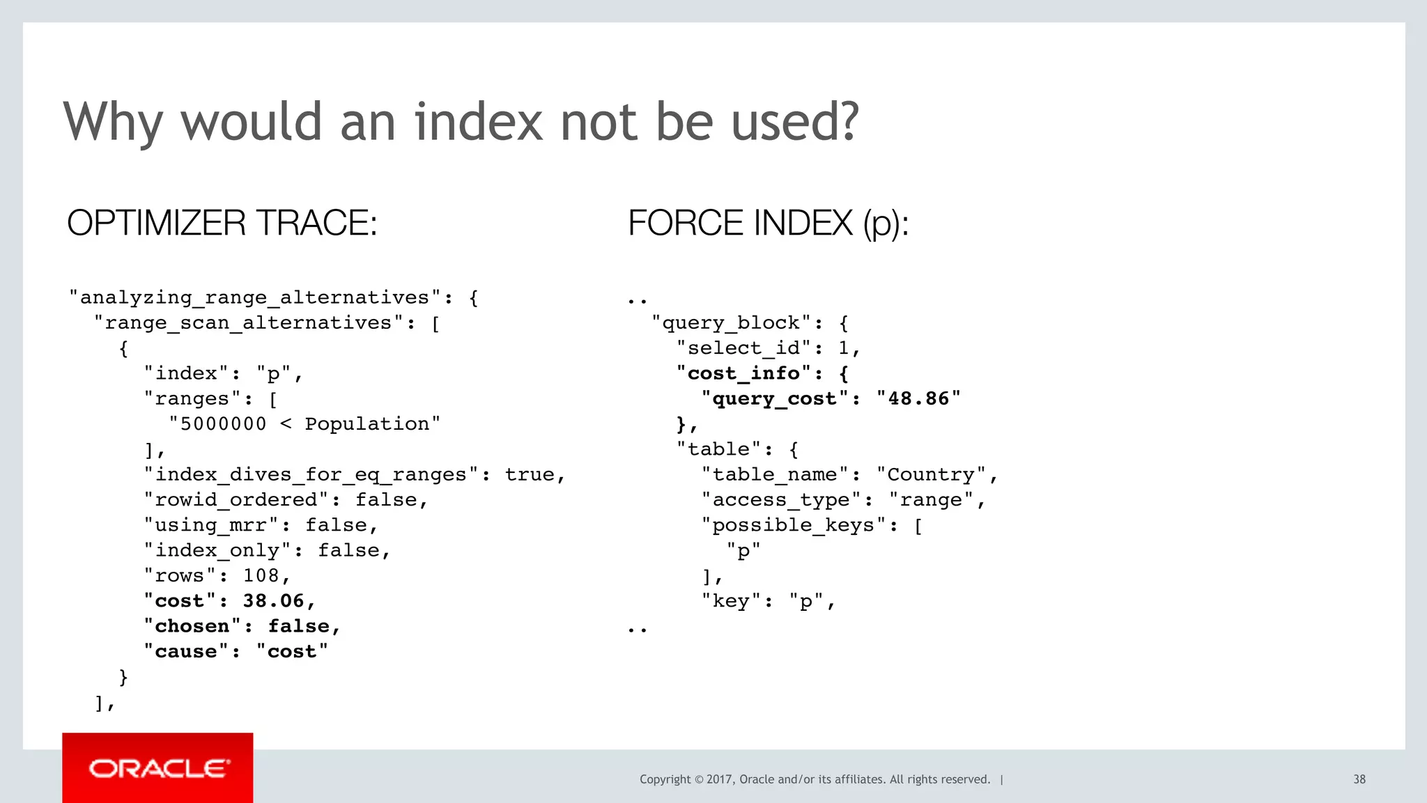 Copyright © 2017, Oracle and/or its affiliates. All rights reserved. | 38
Why would an index not be used?
"analyzing_range_alternatives": {
"range_scan_alternatives": [
{
"index": "p",
"ranges": [
"5000000 < Population"
],
"index_dives_for_eq_ranges": true,
"rowid_ordered": false,
"using_mrr": false,
"index_only": false,
"rows": 108,
"cost": 38.06,
"chosen": false,
"cause": "cost"
}
],
OPTIMIZER TRACE:
..
"query_block": {
"select_id": 1,
"cost_info": {
"query_cost": "48.86"
},
"table": {
"table_name": "Country",
"access_type": "range",
"possible_keys": [
"p"
],
"key": "p",
..
FORCE INDEX (p):
 