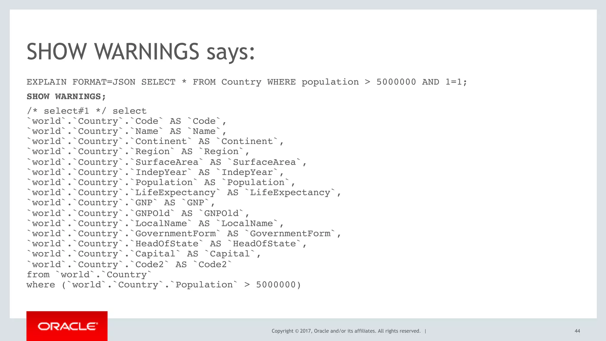 Copyright © 2017, Oracle and/or its affiliates. All rights reserved. |
SHOW WARNINGS says:
EXPLAIN FORMAT=JSON SELECT * FROM Country WHERE population > 5000000 AND 1=1;
SHOW WARNINGS;
/* select#1 */ select 
`world`.`Country`.`Code` AS `Code`, 
`world`.`Country`.`Name` AS `Name`, 
`world`.`Country`.`Continent` AS `Continent`, 
`world`.`Country`.`Region` AS `Region`, 
`world`.`Country`.`SurfaceArea` AS `SurfaceArea`, 
`world`.`Country`.`IndepYear` AS `IndepYear`, 
`world`.`Country`.`Population` AS `Population`, 
`world`.`Country`.`LifeExpectancy` AS `LifeExpectancy`, 
`world`.`Country`.`GNP` AS `GNP`, 
`world`.`Country`.`GNPOld` AS `GNPOld`, 
`world`.`Country`.`LocalName` AS `LocalName`, 
`world`.`Country`.`GovernmentForm` AS `GovernmentForm`, 
`world`.`Country`.`HeadOfState` AS `HeadOfState`, 
`world`.`Country`.`Capital` AS `Capital`, 
`world`.`Country`.`Code2` AS `Code2` 
from `world`.`Country` 
where (`world`.`Country`.`Population` > 5000000)
44
 