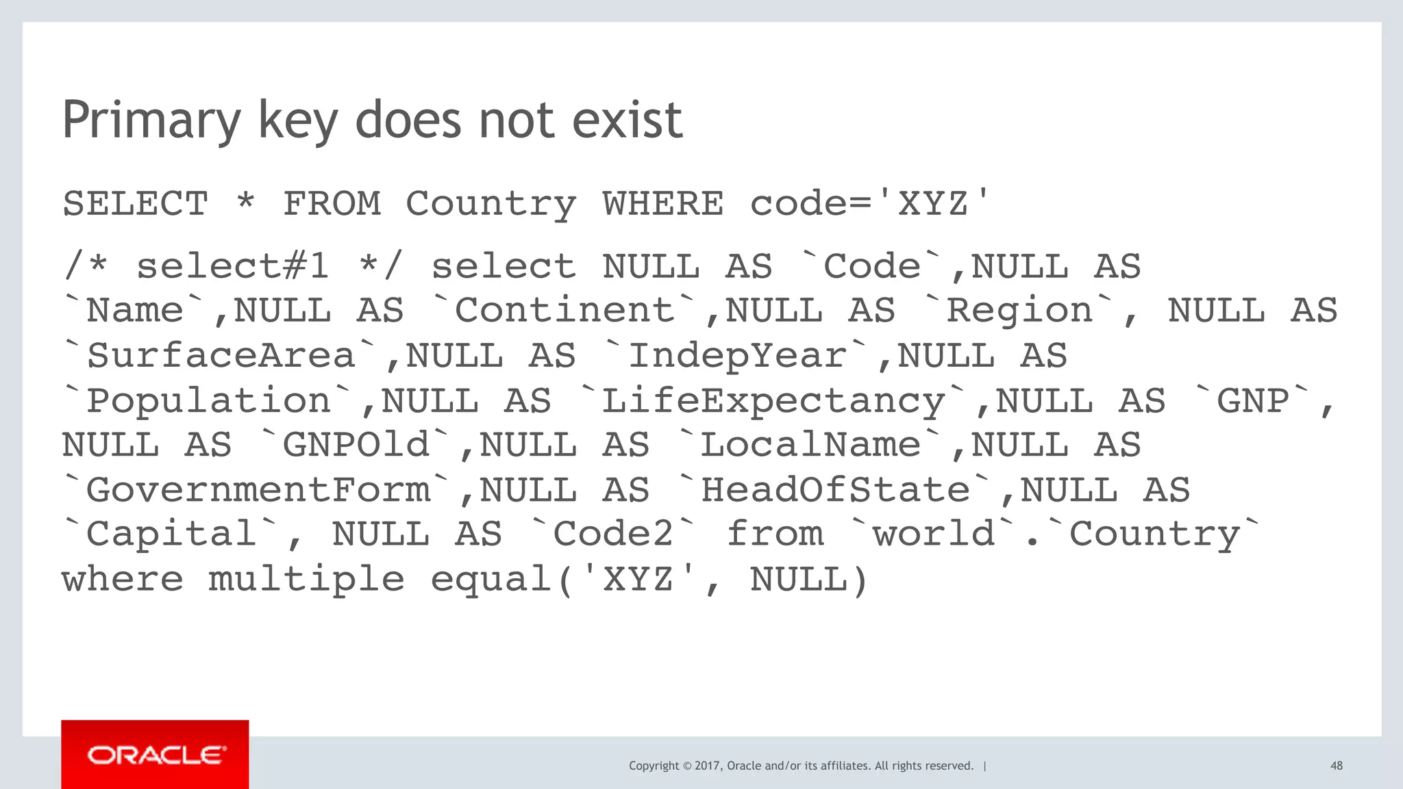 Copyright © 2017, Oracle and/or its affiliates. All rights reserved. |
Primary key does not exist
SELECT * FROM Country WHERE code='XYZ'
/* select#1 */ select NULL AS `Code`,NULL AS
`Name`,NULL AS `Continent`,NULL AS `Region`, NULL AS
`SurfaceArea`,NULL AS `IndepYear`,NULL AS
`Population`,NULL AS `LifeExpectancy`,NULL AS `GNP`,
NULL AS `GNPOld`,NULL AS `LocalName`,NULL AS
`GovernmentForm`,NULL AS `HeadOfState`,NULL AS
`Capital`, NULL AS `Code2` from `world`.`Country`
where multiple equal('XYZ', NULL)
48
 