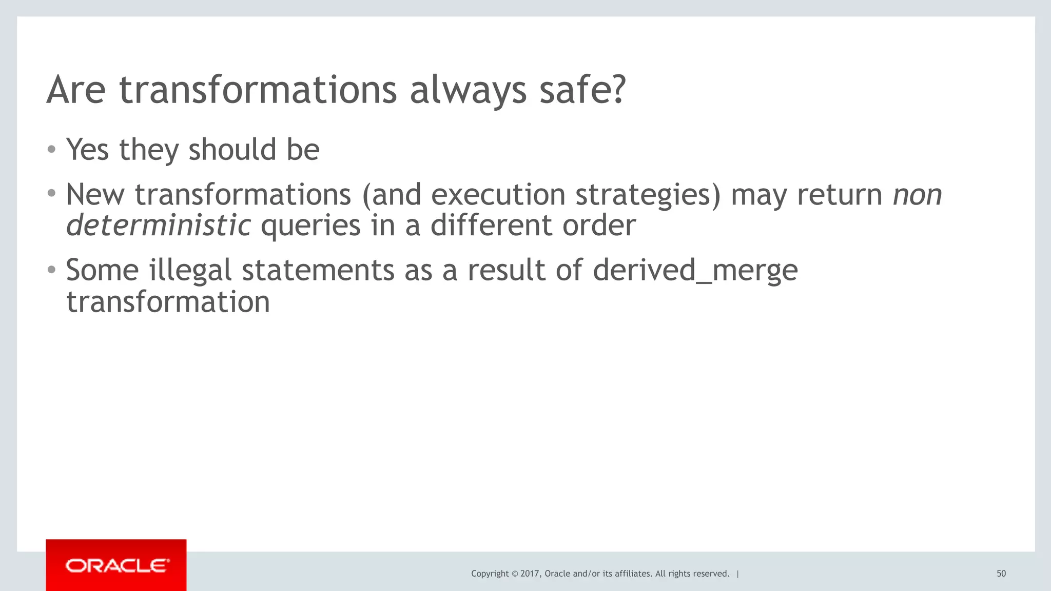 Copyright © 2017, Oracle and/or its affiliates. All rights reserved. |
Are transformations always safe?
• Yes they should be
• New transformations (and execution strategies) may return non
deterministic queries in a different order
• Some illegal statements as a result of derived_merge
transformation
50
 