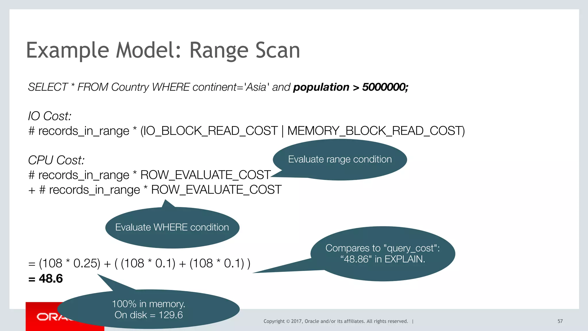 Copyright © 2017, Oracle and/or its affiliates. All rights reserved. | 57
Example Model: Range Scan
SELECT * FROM Country WHERE continent='Asia' and population > 5000000;
IO Cost:
# records_in_range * (IO_BLOCK_READ_COST | MEMORY_BLOCK_READ_COST) 
CPU Cost: 
# records_in_range * ROW_EVALUATE_COST 
+ # records_in_range * ROW_EVALUATE_COST  
 
 
 
 
= (108 * 0.25) + ( (108 * 0.1) + (108 * 0.1) )
= 48.6
Evaluate range condition
Evaluate WHERE condition
Compares to "query_cost":
“48.86" in EXPLAIN.
100% in memory.
On disk = 129.6
 