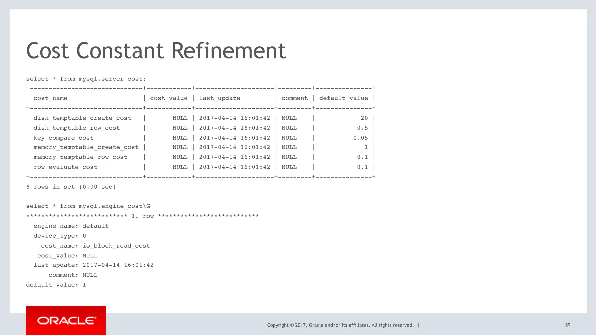 Copyright © 2017, Oracle and/or its affiliates. All rights reserved. |
Cost Constant Refinement
select * from mysql.server_cost;
+------------------------------+------------+---------------------+---------+---------------+
| cost_name | cost_value | last_update | comment | default_value |
+------------------------------+------------+---------------------+---------+---------------+
| disk_temptable_create_cost | NULL | 2017-04-14 16:01:42 | NULL | 20 |
| disk_temptable_row_cost | NULL | 2017-04-14 16:01:42 | NULL | 0.5 |
| key_compare_cost | NULL | 2017-04-14 16:01:42 | NULL | 0.05 |
| memory_temptable_create_cost | NULL | 2017-04-14 16:01:42 | NULL | 1 |
| memory_temptable_row_cost | NULL | 2017-04-14 16:01:42 | NULL | 0.1 |
| row_evaluate_cost | NULL | 2017-04-14 16:01:42 | NULL | 0.1 |
+------------------------------+------------+---------------------+---------+---------------+
6 rows in set (0.00 sec)
select * from mysql.engine_costG
*************************** 1. row ***************************
engine_name: default
device_type: 0
cost_name: io_block_read_cost
cost_value: NULL
last_update: 2017-04-14 16:01:42
comment: NULL
default_value: 1
59
 