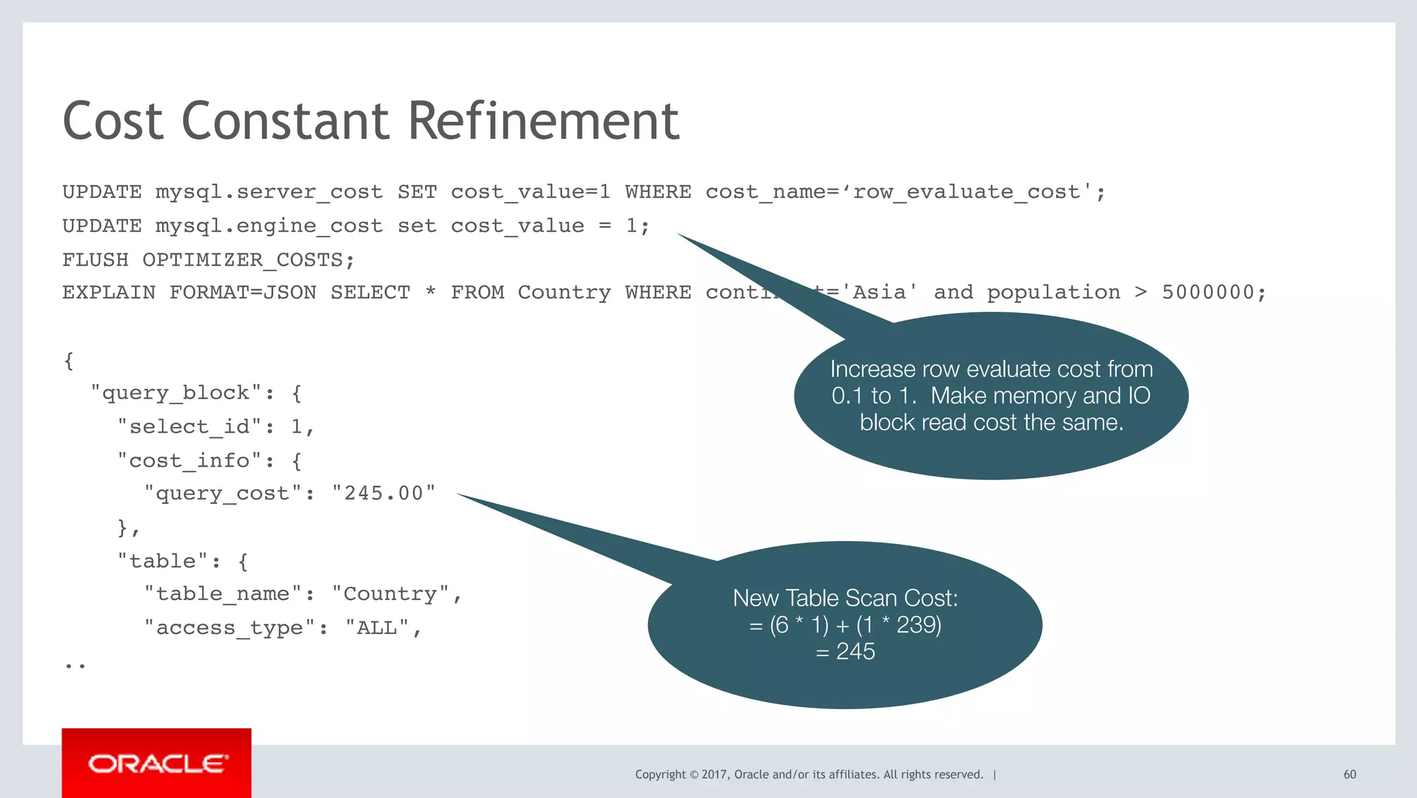 Copyright © 2017, Oracle and/or its affiliates. All rights reserved. |
Cost Constant Refinement
UPDATE mysql.server_cost SET cost_value=1 WHERE cost_name=‘row_evaluate_cost';
UPDATE mysql.engine_cost set cost_value = 1;
FLUSH OPTIMIZER_COSTS;
EXPLAIN FORMAT=JSON SELECT * FROM Country WHERE continent='Asia' and population > 5000000;
{
"query_block": {
"select_id": 1,
"cost_info": {
"query_cost": "245.00"
},
"table": {
"table_name": "Country",
"access_type": "ALL",
..
60
Increase row evaluate cost from
0.1 to 1. Make memory and IO
block read cost the same.
New Table Scan Cost:
= (6 * 1) + (1 * 239)
= 245
 