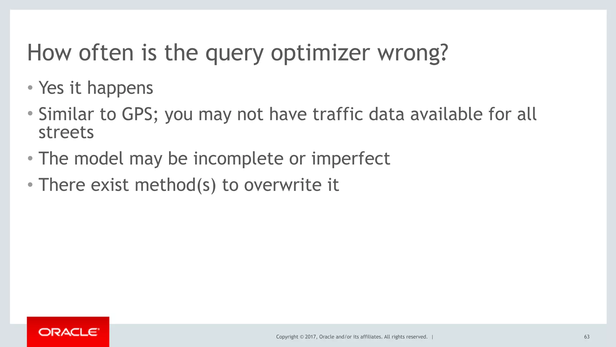 Copyright © 2017, Oracle and/or its affiliates. All rights reserved. |
How often is the query optimizer wrong?
• Yes it happens
• Similar to GPS; you may not have traffic data available for all
streets
• The model may be incomplete or imperfect
• There exist method(s) to overwrite it
63
 
