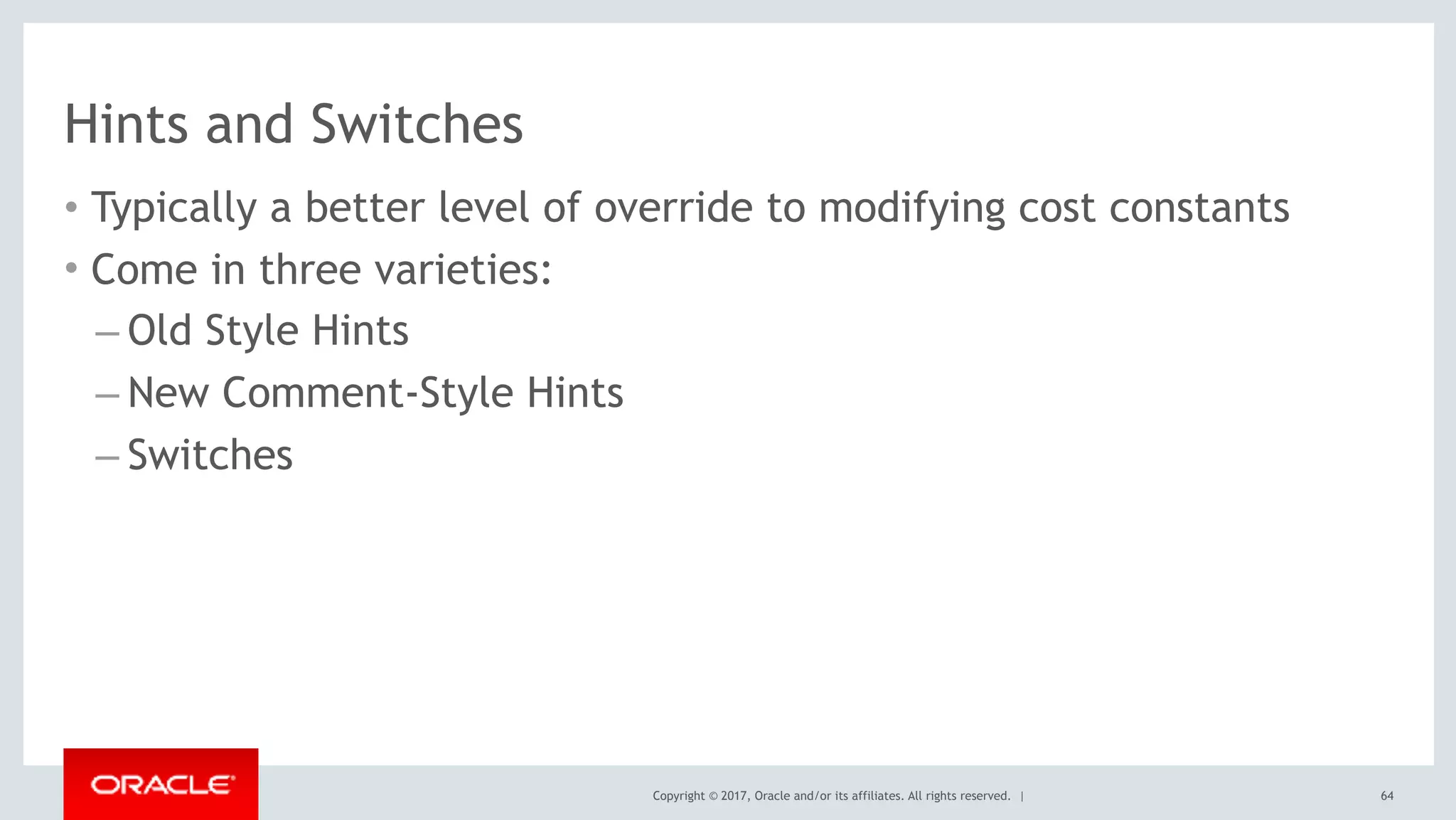 Copyright © 2017, Oracle and/or its affiliates. All rights reserved. |
Hints and Switches
• Typically a better level of override to modifying cost constants
• Come in three varieties:
– Old Style Hints
– New Comment-Style Hints
– Switches
64
 