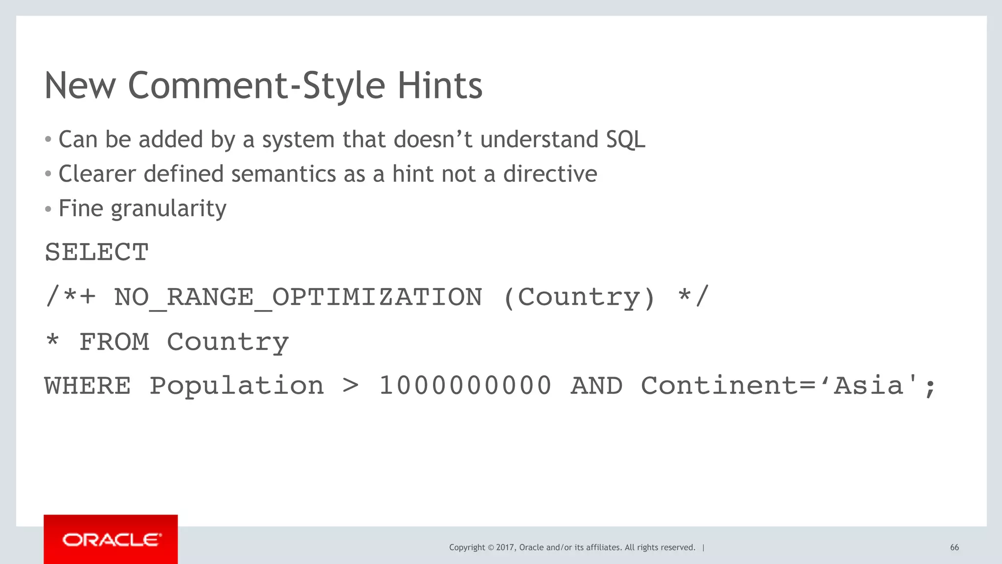 Copyright © 2017, Oracle and/or its affiliates. All rights reserved. |
New Comment-Style Hints
• Can be added by a system that doesn’t understand SQL
• Clearer defined semantics as a hint not a directive
• Fine granularity
66
SELECT
/*+ NO_RANGE_OPTIMIZATION (Country) */
* FROM Country
WHERE Population > 1000000000 AND Continent=‘Asia';
 