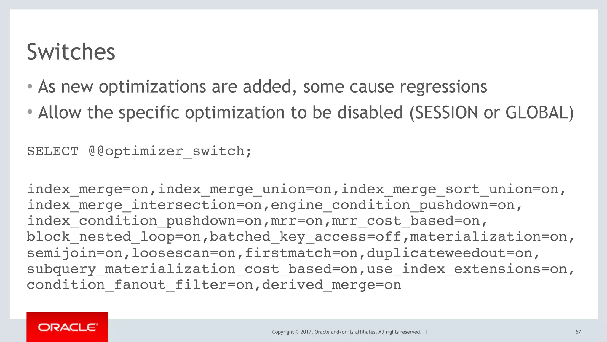 Copyright © 2017, Oracle and/or its affiliates. All rights reserved. |
Switches
• As new optimizations are added, some cause regressions
• Allow the specific optimization to be disabled (SESSION or GLOBAL)
67
SELECT @@optimizer_switch;
 
index_merge=on,index_merge_union=on,index_merge_sort_union=on, 
index_merge_intersection=on,engine_condition_pushdown=on, 
index_condition_pushdown=on,mrr=on,mrr_cost_based=on, 
block_nested_loop=on,batched_key_access=off,materialization=on, 
semijoin=on,loosescan=on,firstmatch=on,duplicateweedout=on, 
subquery_materialization_cost_based=on,use_index_extensions=on, 
condition_fanout_filter=on,derived_merge=on
 
