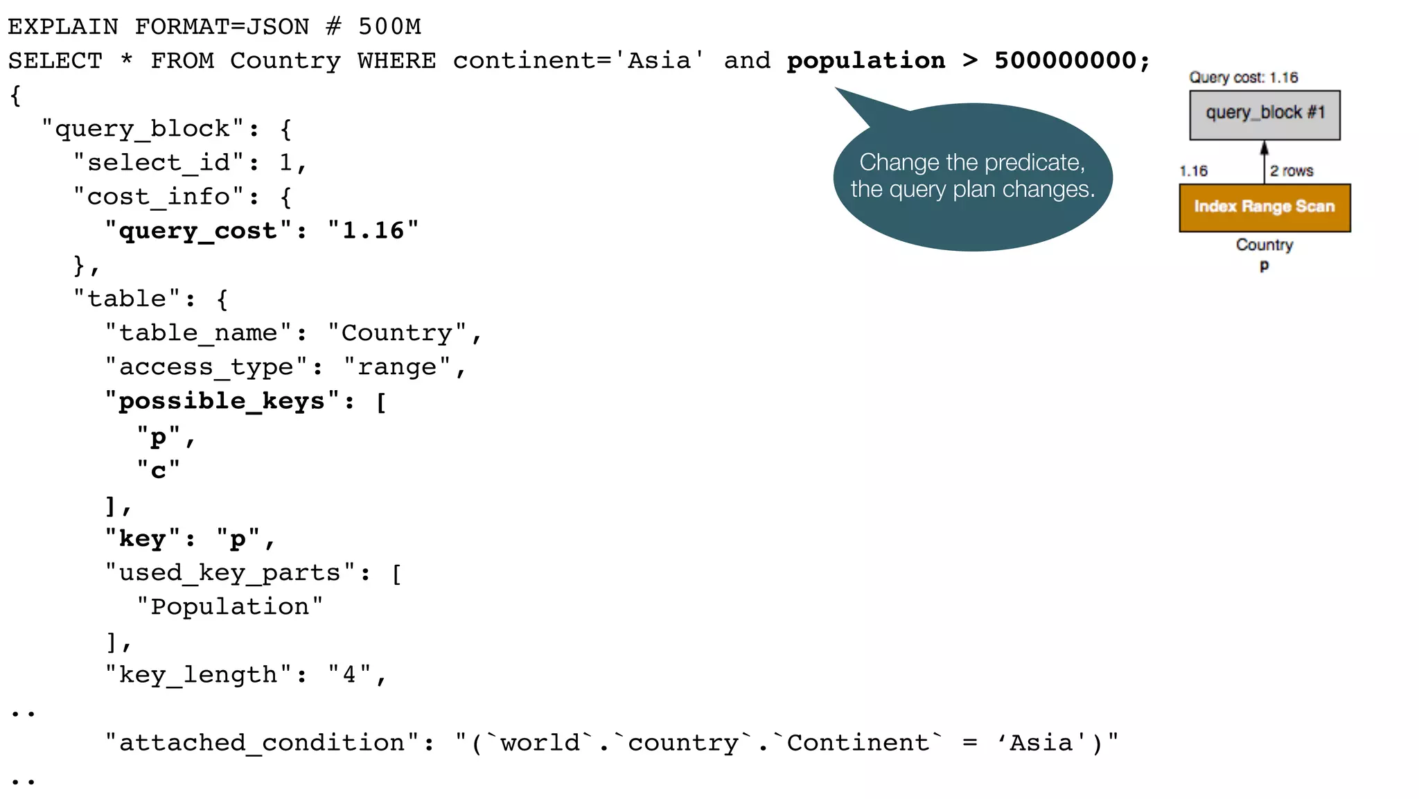 EXPLAIN FORMAT=JSON # 500M
SELECT * FROM Country WHERE continent='Asia' and population > 500000000;
{
"query_block": {
"select_id": 1,
"cost_info": {
"query_cost": "1.16"
},
"table": {
"table_name": "Country",
"access_type": "range",
"possible_keys": [
"p",
"c"
],
"key": "p",
"used_key_parts": [
"Population"
],
"key_length": "4",
..
"attached_condition": "(`world`.`country`.`Continent` = ‘Asia')"
..
Change the predicate,
the query plan changes.
 