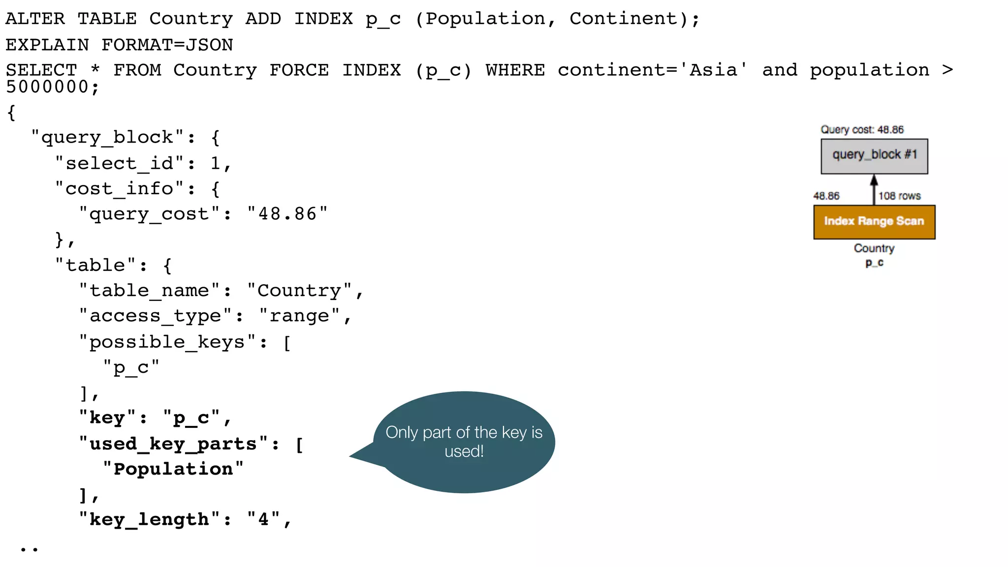 ALTER TABLE Country ADD INDEX p_c (Population, Continent);
EXPLAIN FORMAT=JSON
SELECT * FROM Country FORCE INDEX (p_c) WHERE continent='Asia' and population >
5000000;
{
"query_block": {
"select_id": 1,
"cost_info": {
"query_cost": "48.86"
},
"table": {
"table_name": "Country",
"access_type": "range",
"possible_keys": [
"p_c"
],
"key": "p_c",
"used_key_parts": [
"Population"
],
"key_length": "4",
..
Only part of the key is
used!
 