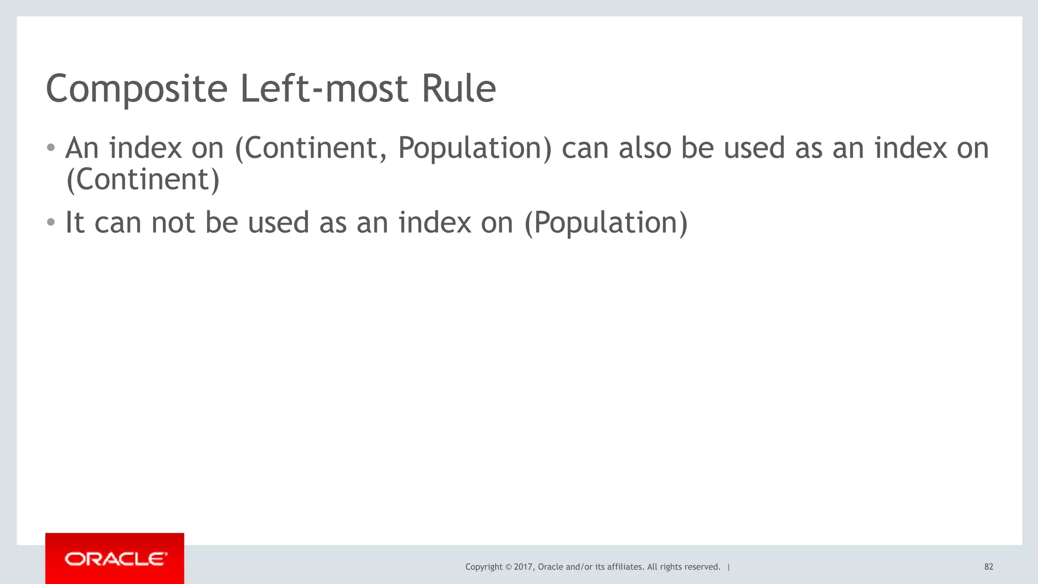 Copyright © 2017, Oracle and/or its affiliates. All rights reserved. |
Composite Left-most Rule
• An index on (Continent, Population) can also be used as an index on
(Continent)
• It can not be used as an index on (Population)
82
 