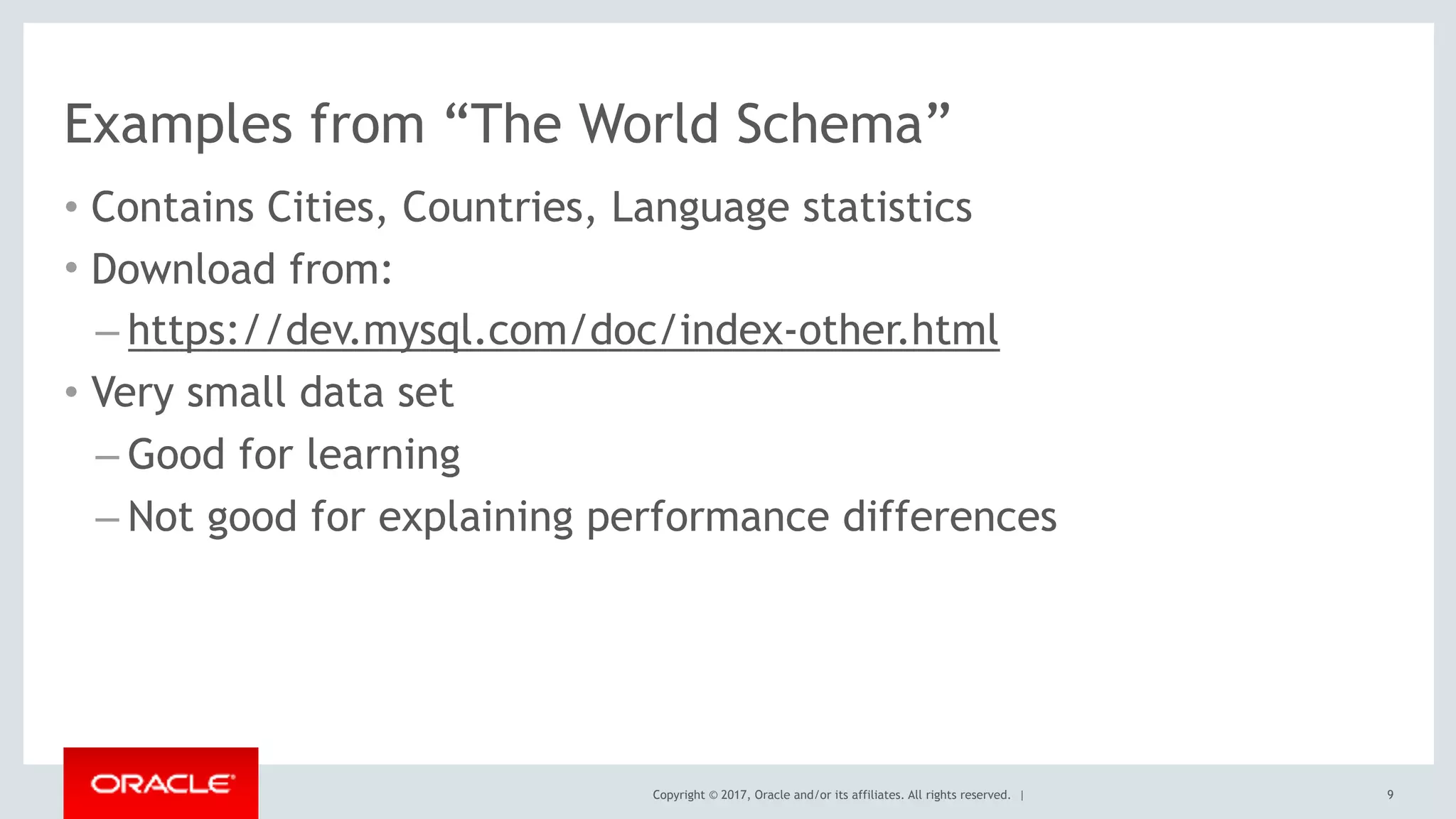Copyright © 2017, Oracle and/or its affiliates. All rights reserved. |
Examples from “The World Schema”
• Contains Cities, Countries, Language statistics
• Download from:
– https://dev.mysql.com/doc/index-other.html
• Very small data set
– Good for learning
– Not good for explaining performance differences
9
 