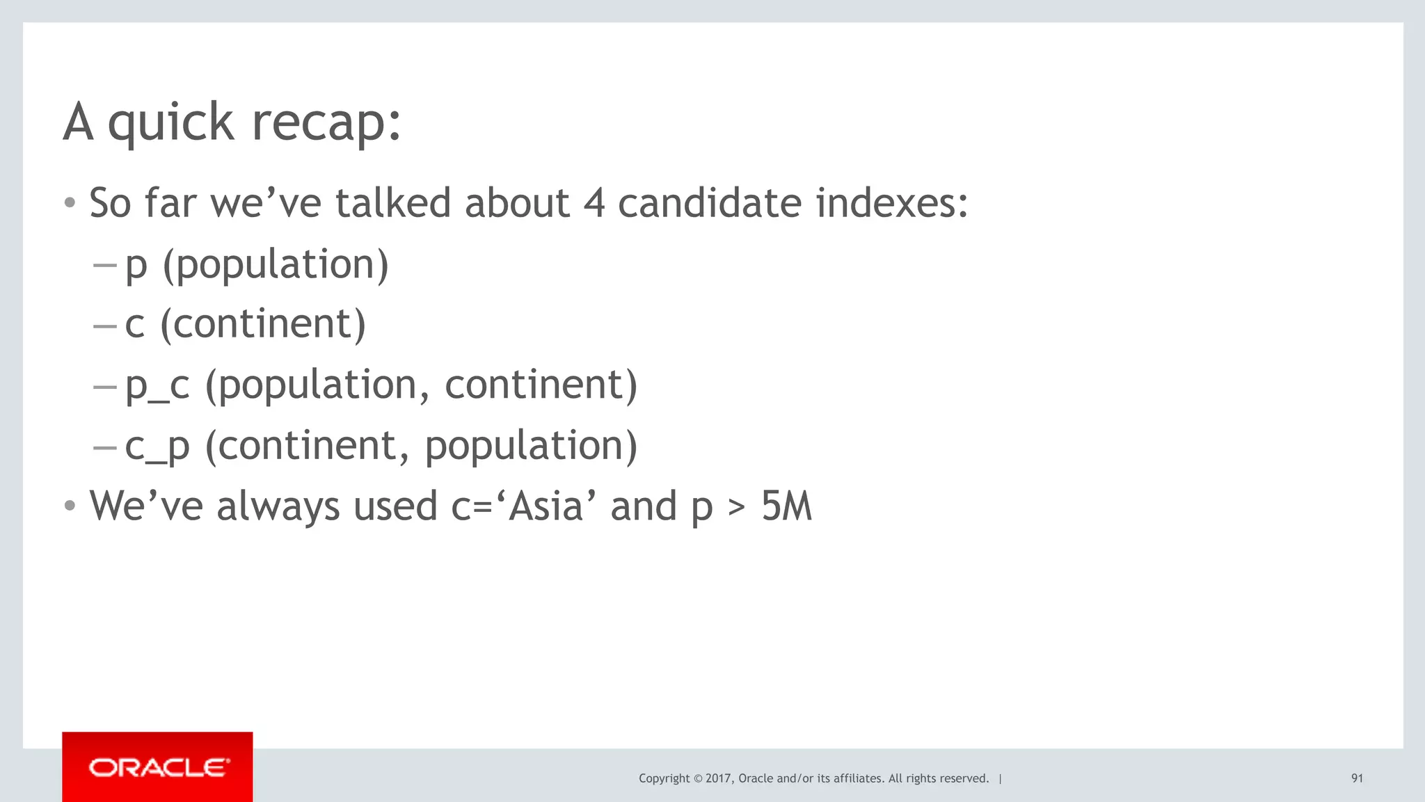 Copyright © 2017, Oracle and/or its affiliates. All rights reserved. |
A quick recap:
• So far we’ve talked about 4 candidate indexes:
– p (population)
– c (continent)
– p_c (population, continent)
– c_p (continent, population)
• We’ve always used c=‘Asia’ and p > 5M
91
 