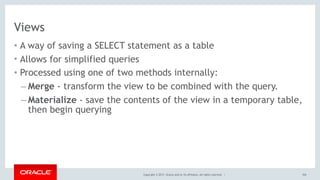 Copyright © 2017, Oracle and/or its affiliates. All rights reserved. |
Views
• A way of saving a SELECT statement as a table
• Allows for simplified queries
• Processed using one of two methods internally:
– Merge - transform the view to be combined with the query.
– Materialize - save the contents of the view in a temporary table,
then begin querying
104
 