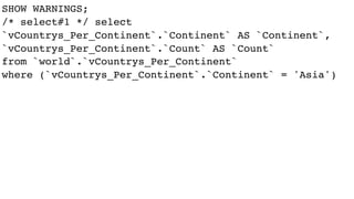 SHOW WARNINGS;
/* select#1 */ select
`vCountrys_Per_Continent`.`Continent` AS `Continent`,
`vCountrys_Per_Continent`.`Count` AS `Count`
from `world`.`vCountrys_Per_Continent`
where (`vCountrys_Per_Continent`.`Continent` = 'Asia')
 