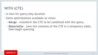 Copyright © 2017, Oracle and/or its affiliates. All rights reserved. |
WITH (CTE)
• A view for query-only duration
• Same optimizations available as views:
– Merge - transform the CTE to be combined with the query.
– Materialize - save the contents of the CTE in a temporary table,
then begin querying
109
 