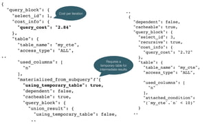 {
"query_block": {
"select_id": 1,
"cost_info": {
"query_cost": "2.84"
},
"table": {
"table_name": "my_cte",
"access_type": "ALL",
..
"used_columns": [
"n"
],
"materialized_from_subquery": {
"using_temporary_table": true,
"dependent": false,
"cacheable": true,
"query_block": {
"union_result": {
"using_temporary_table": false,
..
..
{
"dependent": false,
"cacheable": true,
"query_block": {
"select_id": 3,
"recursive": true,
"cost_info": {
"query_cost": "2.72"
},
"table": {
"table_name": "my_cte",
"access_type": "ALL",
..
"used_columns": [
"n"
],
"attached_condition":  
"(`my_cte`.`n` < 10)"
}
..
Requires a
temporary table for
intermediate results
Cost per iteration
 
