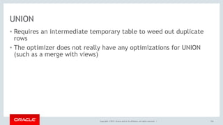 Copyright © 2017, Oracle and/or its affiliates. All rights reserved. |
UNION
• Requires an intermediate temporary table to weed out duplicate
rows
• The optimizer does not really have any optimizations for UNION
(such as a merge with views)
124
 