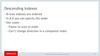 Copyright © 2017, Oracle and/or its affiliates. All rights reserved. |
Descending Indexes
• B+tree indexes are ordered
• In 8.0 you can specify the order
• Use cases:
– Faster to scan in order
– Can’t change direction in a composite index
129
 