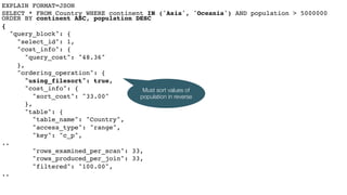 EXPLAIN FORMAT=JSON
SELECT * FROM Country WHERE continent IN ('Asia', 'Oceania') AND population > 5000000
ORDER BY continent ASC, population DESC
{
"query_block": {
"select_id": 1,
"cost_info": {
"query_cost": "48.36"
},
"ordering_operation": {
"using_filesort": true,
"cost_info": {
"sort_cost": "33.00"
},
"table": {
"table_name": "Country",
"access_type": "range",
"key": "c_p",
..
"rows_examined_per_scan": 33,
"rows_produced_per_join": 33,
"filtered": "100.00",
..
Must sort values of
population in reverse
 