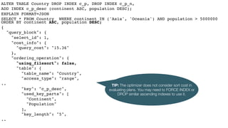 ALTER TABLE Country DROP INDEX c_p, DROP INDEX c_p_n,
ADD INDEX c_p_desc (continent ASC, population DESC);
EXPLAIN FORMAT=JSON
SELECT * FROM Country WHERE continent IN ('Asia', 'Oceania') AND population > 5000000
ORDER BY continent ASC, population DESC;
{
"query_block": {
"select_id": 1,
"cost_info": {
"query_cost": "15.36"
},
"ordering_operation": {
"using_filesort": false,
"table": {
"table_name": "Country",
"access_type": "range",
..
"key": "c_p_desc",
"used_key_parts": [
"Continent",
"Population"
],
"key_length": "5",
..
TIP: The optimizer does not consider sort cost in
evaluating plans. You may need to FORCE INDEX or
DROP similar ascending indexes to use it.
 