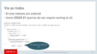 Copyright © 2017, Oracle and/or its affiliates. All rights reserved. |
Via an Index
• B+tree indexes are ordered
• Some ORDER BY queries do not require sorting at all
135
EXPLAIN FORMAT=JSON
SELECT * FROM Country WHERE continent='Asia' ORDER BY population;
{
"query_block": {
"select_id": 1,
"cost_info": {
"query_cost": "9.60"
},
"ordering_operation": {
"using_filesort": false,
..
"key": "c_p",
The order is provided by
c_p
 