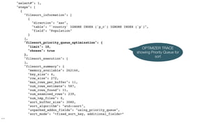 "select#": 1,
"steps": [
{
"filesort_information": [
{
"direction": "asc",
"table": "`country` IGNORE INDEX (`p_c`) IGNORE INDEX (`p`)",
"field": "Population"
}
],
"filesort_priority_queue_optimization": {
"limit": 10,
"chosen": true
},
"filesort_execution": [
],
"filesort_summary": {
"memory_available": 262144,
"key_size": 4,
"row_size": 272,
"max_rows_per_buffer": 11,
"num_rows_estimate": 587,
"num_rows_found": 11,
"num_examined_rows": 239,
"num_tmp_files": 0,
"sort_buffer_size": 3080,
"sort_algorithm": "std::sort",
"unpacked_addon_fields": "using_priority_queue",
"sort_mode": "<fixed_sort_key, additional_fields>”
..
OPTIMIZER TRACE
showing Priority Queue for
sort
 