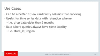 Copyright © 2017, Oracle and/or its affiliates. All rights reserved. |
Use Cases
• Can be a better fit low cardinality columns than indexing
• Useful for time series data with retention scheme
• i.e. drop data older than 3 months
• Data where queries always have some locality
• i.e. store_id, region
142
 