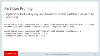 Copyright © 2017, Oracle and/or its affiliates. All rights reserved. |
Partition Pruning
• Optimizer looks at query and identifies which partitions need to be
accessed
143
ALTER TABLE CountryLanguage MODIFY IsOfficial CHAR(1) NOT NULL DEFAULT 'F', DROP
PRIMARY KEY, ADD PRIMARY KEY(CountryCode, Language, IsOfficial); 
ALTER TABLE CountryLanguage PARTITION BY LIST COLUMNS (IsOfficial) (
PARTITION pUnofficial VALUES IN ('F'),
PARTITION pOfficial VALUES IN ('T')
);
 