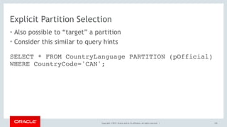 Copyright © 2017, Oracle and/or its affiliates. All rights reserved. |
Explicit Partition Selection
• Also possible to “target” a partition
• Consider this similar to query hints
145
SELECT * FROM CountryLanguage PARTITION (pOfficial)
WHERE CountryCode='CAN';
 