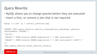 Copyright © 2017, Oracle and/or its affiliates. All rights reserved. |
Query Rewrite
• MySQL allows you to change queries before they are executed
• Insert a hint, or remove a join that is not required
147
mysql -u root -p < install_rewriter.sql
INSERT INTO query_rewrite.rewrite_rules(pattern_database, pattern,
replacement) VALUES (
"world",
"SELECT * FROM Country WHERE population > ? AND continent=?",
"SELECT * FROM Country WHERE population > ? AND continent=? LIMIT 1"
);
CALL query_rewrite.flush_rewrite_rules();
 