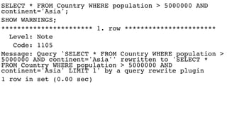 SELECT * FROM Country WHERE population > 5000000 AND
continent='Asia';
SHOW WARNINGS;
*********************** 1. row ***********************
Level: Note
Code: 1105
Message: Query 'SELECT * FROM Country WHERE population >
5000000 AND continent='Asia'' rewritten to 'SELECT *
FROM Country WHERE population > 5000000 AND
continent='Asia' LIMIT 1' by a query rewrite plugin
1 row in set (0.00 sec)
 