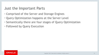 Copyright © 2017, Oracle and/or its affiliates. All rights reserved. |
Just the Important Parts
• Comprised of the Server and Storage Engines
• Query Optimization happens at the Server Level
• Semantically there are four stages of Query Optimization
• Followed by Query Execution
15
 