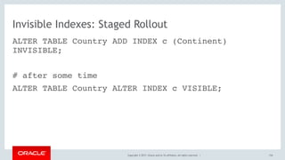 Copyright © 2017, Oracle and/or its affiliates. All rights reserved. |
Invisible Indexes: Staged Rollout
ALTER TABLE Country ADD INDEX c (Continent)
INVISIBLE;
# after some time
ALTER TABLE Country ALTER INDEX c VISIBLE;
154
 