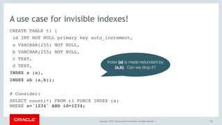 Copyright © 2017, Oracle and/or its affiliates. All rights reserved. |
A use case for invisible indexes!
CREATE TABLE t1 (
id INT NOT NULL primary key auto_increment,
a VARCHAR(255) NOT NULL,
b VARCHAR(255) NOT NULL,
c TEXT,
d TEXT,
INDEX a (a),
INDEX ab (a,b));
# Consider:
SELECT count(*) FROM t1 FORCE INDEX (a) 
WHERE a='1234' AND id=1234;
158
Index (a) is made redundant by
(a,b). Can we drop it?
 
