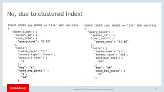 Copyright © 2017, Oracle and/or its affiliates. All rights reserved. | 159
No, due to clustered Index!
FORCE INDEX (a) WHERE a=‘1234' AND id=1234;
{
"query_block": {
"select_id": 1,
"cost_info": {
"query_cost": "0.35"
},
"table": {
"table_name": "t1",
"access_type": "const",
"possible_keys": [
"a"
],
"key": "a",
"used_key_parts": [
"a",
"id"
],
..
FORCE INDEX (ab) WHERE a='1234' AND id=1234;
{
"query_block": {
"select_id": 1,
"cost_info": {
"query_cost": "11.80"
},
"table": {
"table_name": "t1",
"access_type": "ref",
"possible_keys": [
"ab"
],
"key": "ab",
"used_key_parts": [
"a"
],
..
 