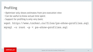 Copyright © 2017, Oracle and/or its affiliates. All rights reserved. |
Profiling
• Optimizer only shows estimates from pre-execution view
• Can be useful to know actual time spent
• Support for profiling is only very basic
161
wget http://www.tocker.ca/files/ps-show-profiles.sql
mysql -u root -p < ps-show-profiles.sql
 
