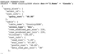 EXPLAIN FORMAT=JSON 
SELECT * FROM CountryJSON where doc->>"$.Name" = ‘Canada';
{
"query_block": {
"select_id": 1,
"cost_info": {
"query_cost": "48.80"
},
"table": {
"table_name": "CountryJSON",
"access_type": "ALL",
"rows_examined_per_scan": 239,
"rows_produced_per_join": 239,
"filtered": "100.00",
"cost_info": {
"read_cost": "1.00",
"eval_cost": "47.80",
"prefix_cost": "48.80",
"data_read_per_join": "3K"
},
..
 
