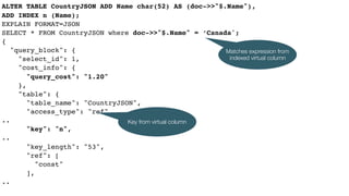 ALTER TABLE CountryJSON ADD Name char(52) AS (doc->>"$.Name"),
ADD INDEX n (Name);
EXPLAIN FORMAT=JSON
SELECT * FROM CountryJSON where doc->>"$.Name" = ‘Canada';
{
"query_block": {
"select_id": 1,
"cost_info": {
"query_cost": "1.20"
},
"table": {
"table_name": "CountryJSON",
"access_type": "ref",
..
"key": "n",
..
"key_length": "53",
"ref": [
"const"
],
..
Key from virtual column
Matches expression from
indexed virtual column
 