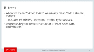 Copyright © 2017, Oracle and/or its affiliates. All rights reserved. |
B+trees
• When we mean “add an index” we usually mean “add a B+tree
index”:
– Includes PRIMARY, UNIQUE, INDEX type indexes.
• Understanding the basic structure of B+trees helps with
optimization
17
 