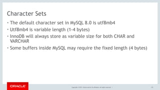 Copyright © 2017, Oracle and/or its affiliates. All rights reserved. |
Character Sets
• The default character set in MySQL 8.0 is utf8mb4
• Utf8mb4 is variable length (1-4 bytes)
• InnoDB will always store as variable size for both CHAR and
VARCHAR
• Some buffers inside MySQL may require the fixed length (4 bytes)
172
 