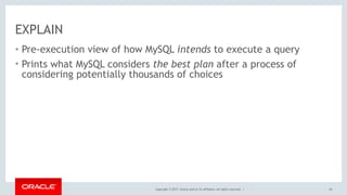 Copyright © 2017, Oracle and/or its affiliates. All rights reserved. |
EXPLAIN
• Pre-execution view of how MySQL intends to execute a query
• Prints what MySQL considers the best plan after a process of
considering potentially thousands of choices
24
 