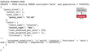 EXPLAIN FORMAT=JSON
SELECT * FROM Country WHERE continent='Asia' and population > 5000000;
{
"query_block": {
"select_id": 1,
"cost_info": {
"query_cost": "25.40"
},
"table": {
"table_name": "country",
"access_type": "ALL",
"rows_examined_per_scan": 239,
"rows_produced_per_join": 11,
"filtered": "6.46",
..
"attached_condition": "((`world`.`country`.`Continent` = 'Asia')
and (`world`.`country`.`Population` > 5000000))"
}
}
}
 