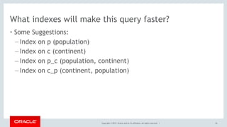 Copyright © 2017, Oracle and/or its affiliates. All rights reserved. |
What indexes will make this query faster?
• Some Suggestions:
– Index on p (population)
– Index on c (continent)
– Index on p_c (population, continent)
– Index on c_p (continent, population)
26
 