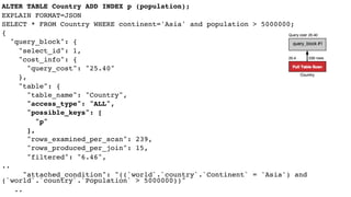 ALTER TABLE Country ADD INDEX p (population);
EXPLAIN FORMAT=JSON
SELECT * FROM Country WHERE continent='Asia' and population > 5000000;
{
"query_block": {
"select_id": 1,
"cost_info": {
"query_cost": "25.40"
},
"table": {
"table_name": "Country",
"access_type": "ALL",
"possible_keys": [
"p"
],
"rows_examined_per_scan": 239,
"rows_produced_per_join": 15,
"filtered": "6.46",
..
"attached_condition": "((`world`.`country`.`Continent` = 'Asia') and
(`world`.`country`.`Population` > 5000000))"
..
 