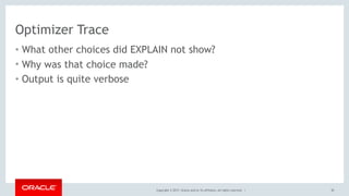 Copyright © 2017, Oracle and/or its affiliates. All rights reserved. |
Optimizer Trace
• What other choices did EXPLAIN not show?
• Why was that choice made?
• Output is quite verbose
30
 