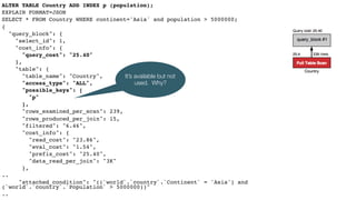 ALTER TABLE Country ADD INDEX p (population);
EXPLAIN FORMAT=JSON
SELECT * FROM Country WHERE continent='Asia' and population > 5000000;
{
"query_block": {
"select_id": 1,
"cost_info": {
"query_cost": "25.40"
},
"table": {
"table_name": "Country",
"access_type": "ALL",
"possible_keys": [
"p"
],
"rows_examined_per_scan": 239,
"rows_produced_per_join": 15,
"filtered": "6.46",
"cost_info": {
"read_cost": "23.86",
"eval_cost": "1.54",
"prefix_cost": "25.40",
"data_read_per_join": "3K"
},
..
"attached_condition": "((`world`.`country`.`Continent` = 'Asia') and
(`world`.`country`.`Population` > 5000000))"
..
It’s available but not
used. Why?
 