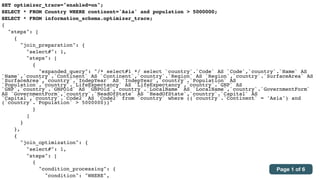 SET optimizer_trace="enabled=on";
SELECT * FROM Country WHERE continent='Asia' and population > 5000000;
SELECT * FROM information_schema.optimizer_trace;
{
"steps": [
{
"join_preparation": {
"select#": 1,
"steps": [
{
"expanded_query": "/* select#1 */ select `country`.`Code` AS `Code`,`country`.`Name` AS
`Name`,`country`.`Continent` AS `Continent`,`country`.`Region` AS `Region`,`country`.`SurfaceArea` AS
`SurfaceArea`,`country`.`IndepYear` AS `IndepYear`,`country`.`Population` AS
`Population`,`country`.`LifeExpectancy` AS `LifeExpectancy`,`country`.`GNP` AS
`GNP`,`country`.`GNPOld` AS `GNPOld`,`country`.`LocalName` AS `LocalName`,`country`.`GovernmentForm`
AS `GovernmentForm`,`country`.`HeadOfState` AS `HeadOfState`,`country`.`Capital` AS
`Capital`,`country`.`Code2` AS `Code2` from `country` where ((`country`.`Continent` = 'Asia') and
(`country`.`Population` > 5000000))"
}
]
}
},
{
"join_optimization": {
"select#": 1,
"steps": [
{
"condition_processing": {
"condition": "WHERE",
Page 1 of 6
 
