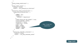 }
],
"setup_range_conditions": [
],
"group_index_range": {
"chosen": false,
"cause": "not_group_by_or_distinct"
},
"analyzing_range_alternatives": {
"range_scan_alternatives": [
{
"index": "p",
"ranges": [
"5000000 < Population"
],
"index_dives_for_eq_ranges": true,
"rowid_ordered": false,
"using_mrr": false,
"index_only": false,
"rows": 108,
"cost": 38.06,
"chosen": false,
"cause": "cost"
}
],
"analyzing_roworder_intersect": {
"usable": false,
"cause": "too_few_roworder_scans"
}
}
}
Aha! It was too
expensive.
Page 4 of 6
 