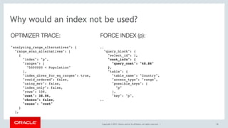 Copyright © 2017, Oracle and/or its affiliates. All rights reserved. | 38
Why would an index not be used?
"analyzing_range_alternatives": {
"range_scan_alternatives": [
{
"index": "p",
"ranges": [
"5000000 < Population"
],
"index_dives_for_eq_ranges": true,
"rowid_ordered": false,
"using_mrr": false,
"index_only": false,
"rows": 108,
"cost": 38.06,
"chosen": false,
"cause": "cost"
}
],
OPTIMIZER TRACE:
..
"query_block": {
"select_id": 1,
"cost_info": {
"query_cost": "48.86"
},
"table": {
"table_name": "Country",
"access_type": "range",
"possible_keys": [
"p"
],
"key": "p",
..
FORCE INDEX (p):
 