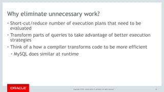 Copyright © 2017, Oracle and/or its affiliates. All rights reserved. |
Why eliminate unnecessary work?
• Short-cut/reduce number of execution plans that need to be
evaluated
• Transform parts of queries to take advantage of better execution
strategies
• Think of a how a compiler transforms code to be more efficient
• MySQL does similar at runtime
42
 